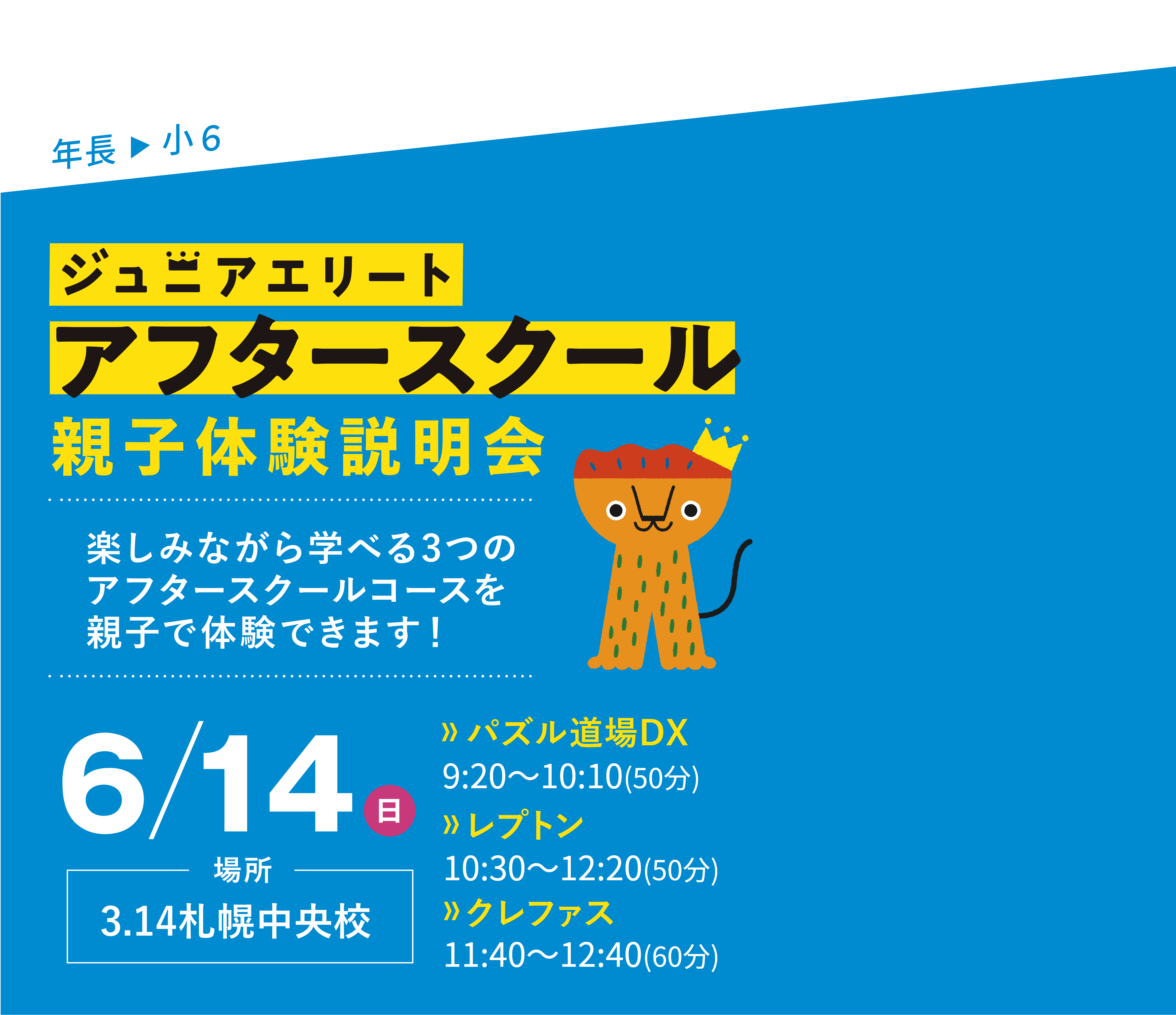 年長▶小6 この夏、新開講！ジュニアエリートアフタースクール親子体験説明会 楽しみながら学べる3つのアフタースクールコースを親子で体験できます！ 3/15（日）場所：3.14札幌中央校 【パズル道場DX】9:20～10:10(50分)【レプトン】10:30～11:20(50分)【クレファス】11:40～12:30(50分)